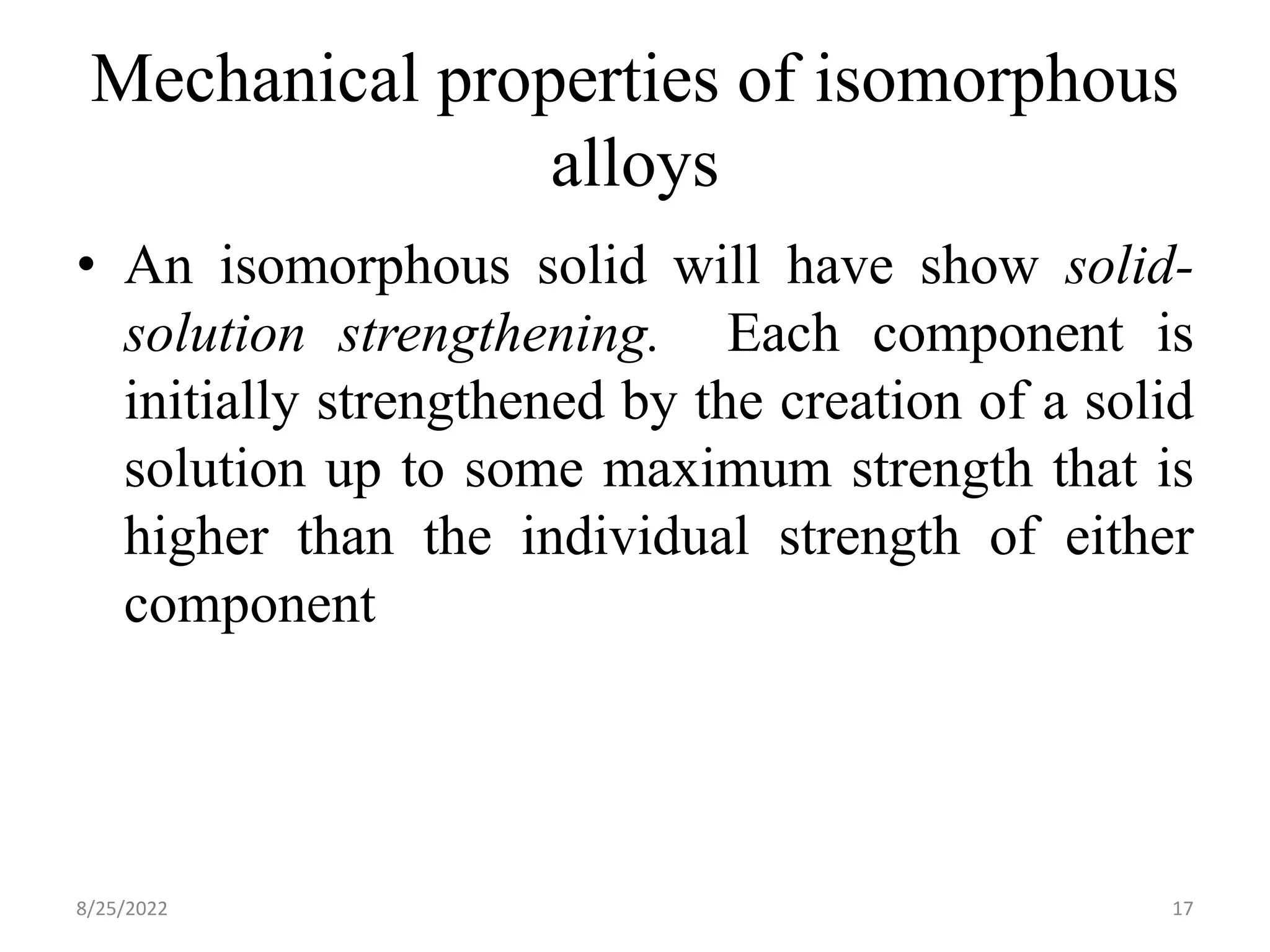 Mechanical properties of isomorphous
alloys
• An isomorphous solid will have show solid-
solution strengthening. Each component is
initially strengthened by the creation of a solid
solution up to some maximum strength that is
higher than the individual strength of either
component
8/25/2022 17
 