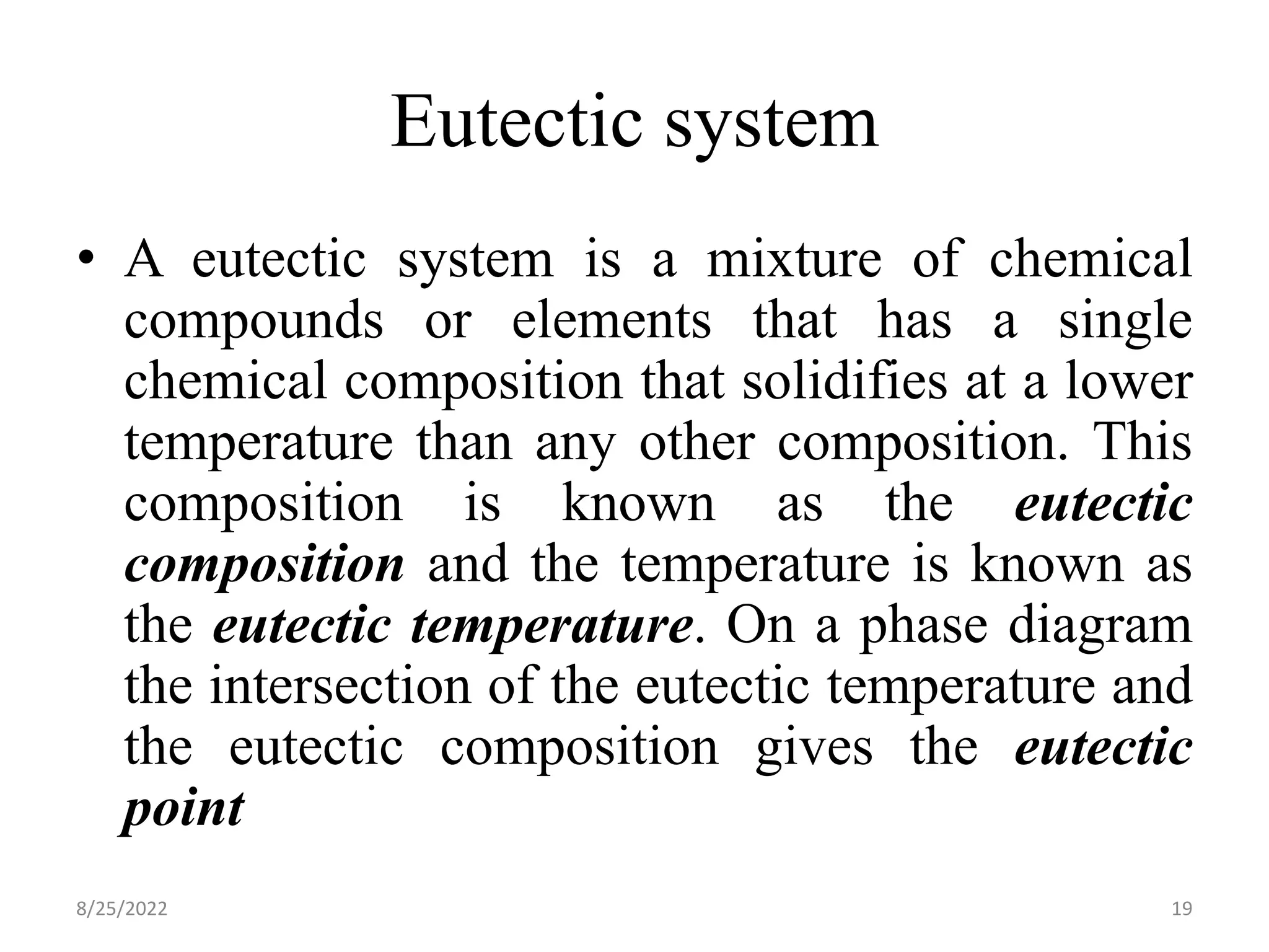 Eutectic system
• A eutectic system is a mixture of chemical
compounds or elements that has a single
chemical composition that solidifies at a lower
temperature than any other composition. This
composition is known as the eutectic
composition and the temperature is known as
the eutectic temperature. On a phase diagram
the intersection of the eutectic temperature and
the eutectic composition gives the eutectic
point
8/25/2022 19
 