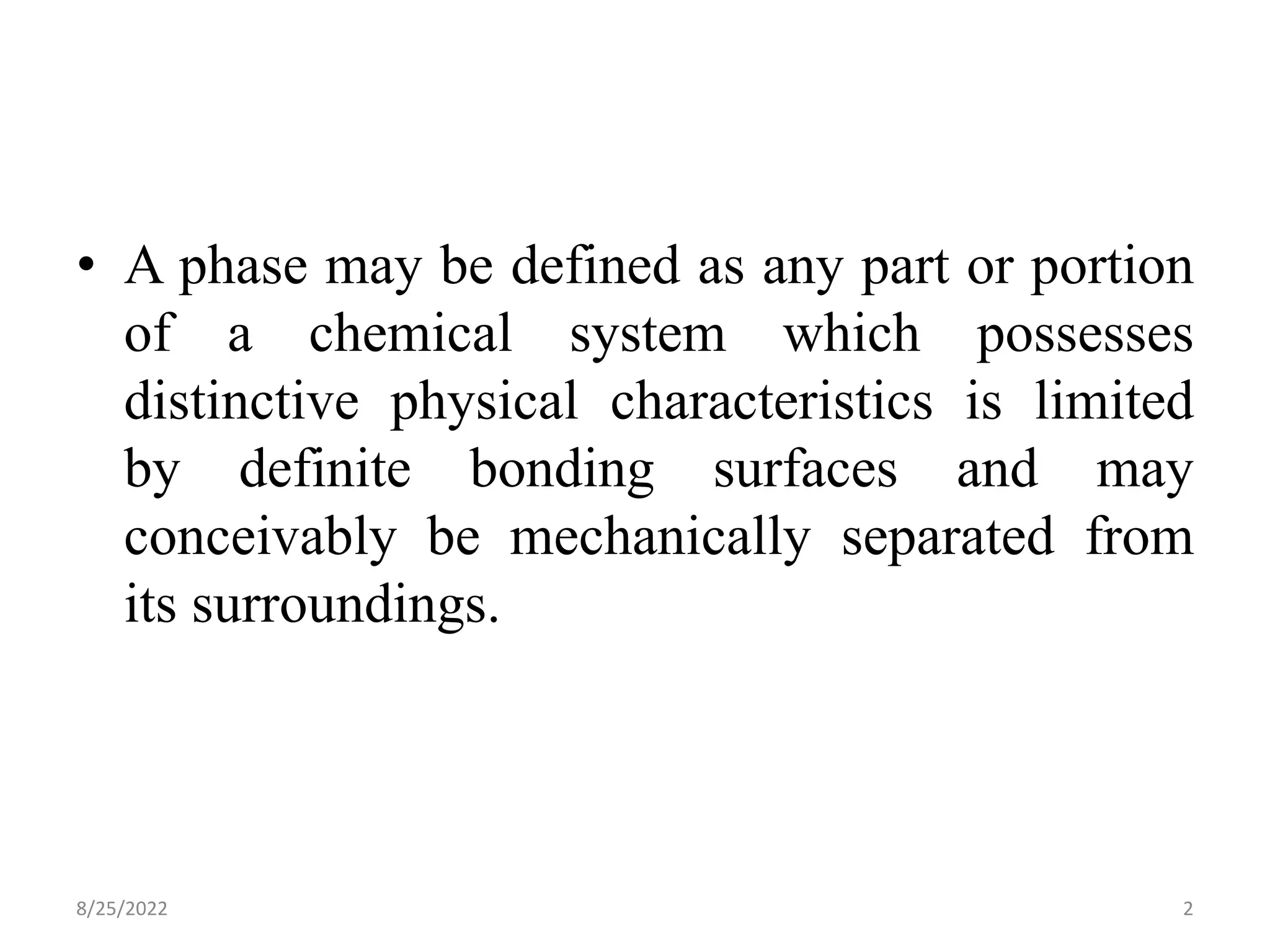 • A phase may be defined as any part or portion
of a chemical system which possesses
distinctive physical characteristics is limited
by definite bonding surfaces and may
conceivably be mechanically separated from
its surroundings.
8/25/2022 2
 