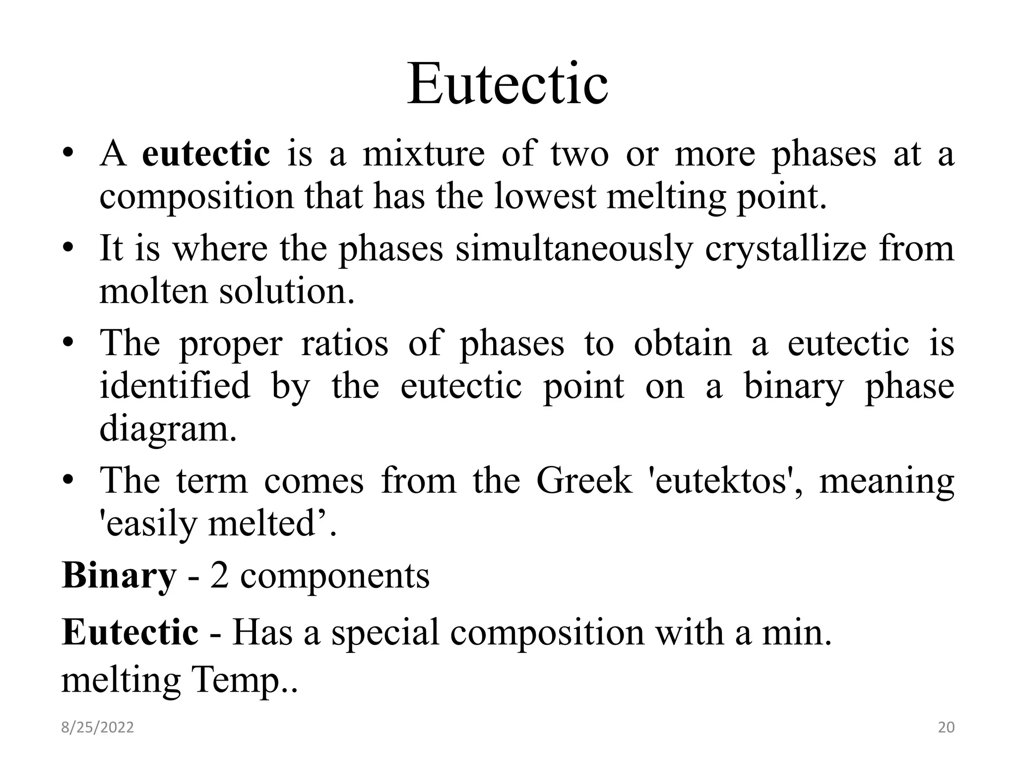 Eutectic
• A eutectic is a mixture of two or more phases at a
composition that has the lowest melting point.
• It is where the phases simultaneously crystallize from
molten solution.
• The proper ratios of phases to obtain a eutectic is
identified by the eutectic point on a binary phase
diagram.
• The term comes from the Greek 'eutektos', meaning
'easily melted’.
Binary - 2 components
Eutectic - Has a special composition with a min.
melting Temp..
8/25/2022 20
 