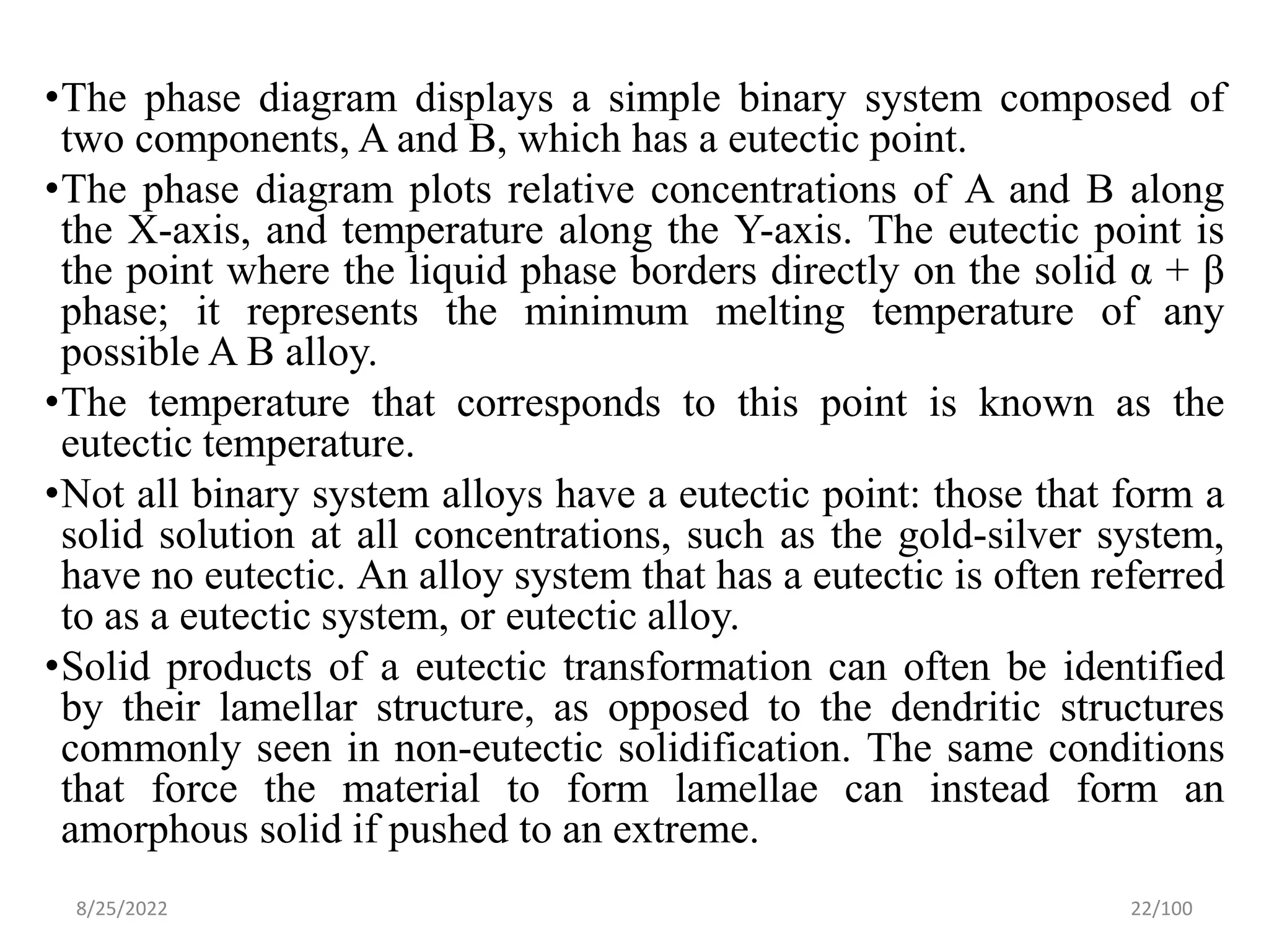 •The phase diagram displays a simple binary system composed of
two components, A and B, which has a eutectic point.
•The phase diagram plots relative concentrations of A and B along
the X-axis, and temperature along the Y-axis. The eutectic point is
the point where the liquid phase borders directly on the solid α + β
phase; it represents the minimum melting temperature of any
possible A B alloy.
•The temperature that corresponds to this point is known as the
eutectic temperature.
•Not all binary system alloys have a eutectic point: those that form a
solid solution at all concentrations, such as the gold-silver system,
have no eutectic. An alloy system that has a eutectic is often referred
to as a eutectic system, or eutectic alloy.
•Solid products of a eutectic transformation can often be identified
by their lamellar structure, as opposed to the dendritic structures
commonly seen in non-eutectic solidification. The same conditions
that force the material to form lamellae can instead form an
amorphous solid if pushed to an extreme.
8/25/2022 22/100
 
