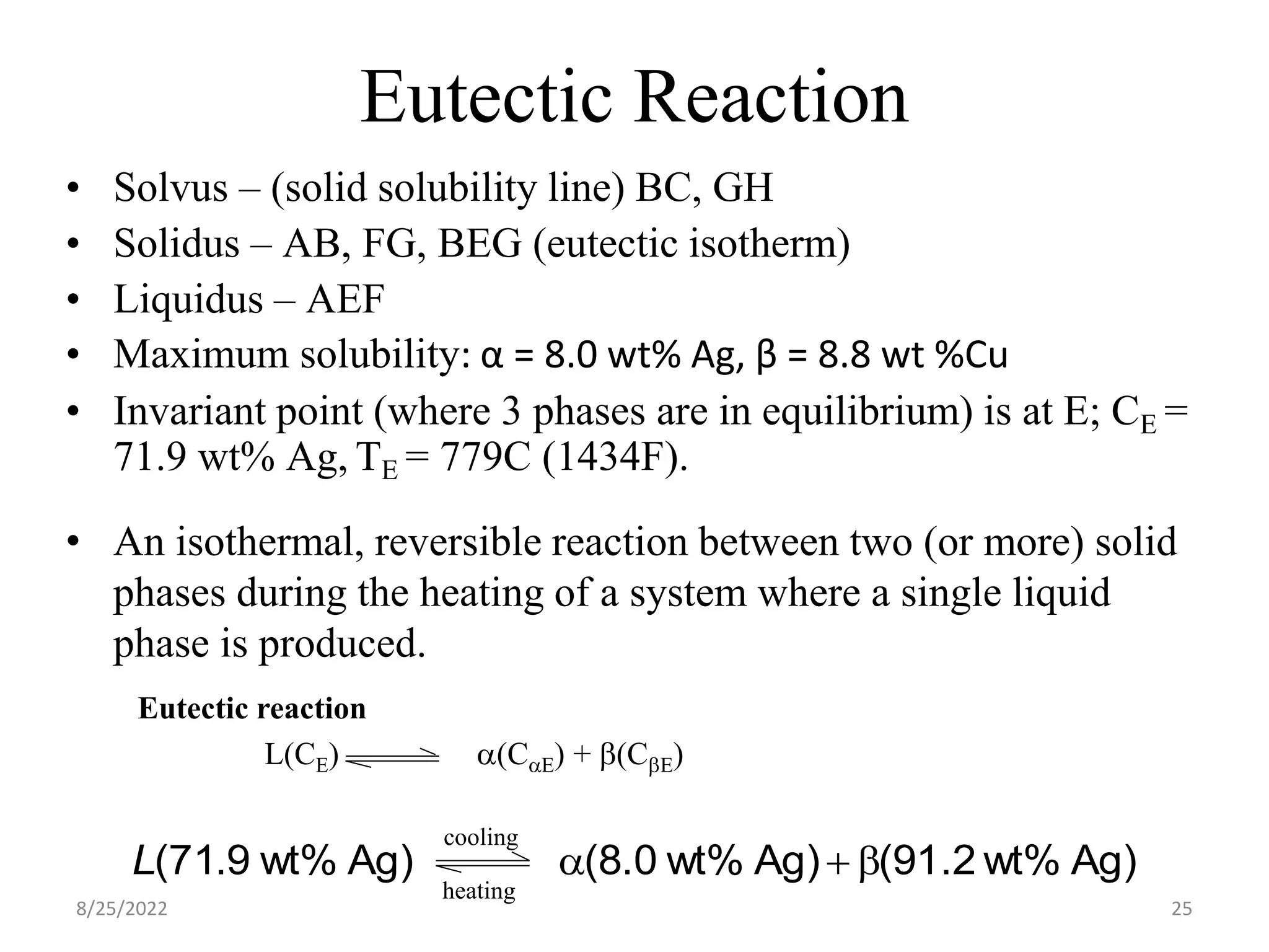 Eutectic Reaction
• An isothermal, reversible reaction between two (or more) solid
phases during the heating of a system where a single liquid
phase is produced.
Eutectic reaction
L(CE) a(CaE) + b(CbE)
Ag)
wt%
1.2
9
(
Ag)
wt%
.0
8
(
Ag)
wt%
9
.
71
( b
+
a
L
cooling
heating
• Solvus – (solid solubility line) BC, GH
• Solidus – AB, FG, BEG (eutectic isotherm)
• Liquidus – AEF
• Maximum solubility: α = 8.0 wt% Ag, β = 8.8 wt %Cu
• Invariant point (where 3 phases are in equilibrium) is at E; CE =
71.9 wt% Ag, TE = 779C (1434F).
8/25/2022 25
 