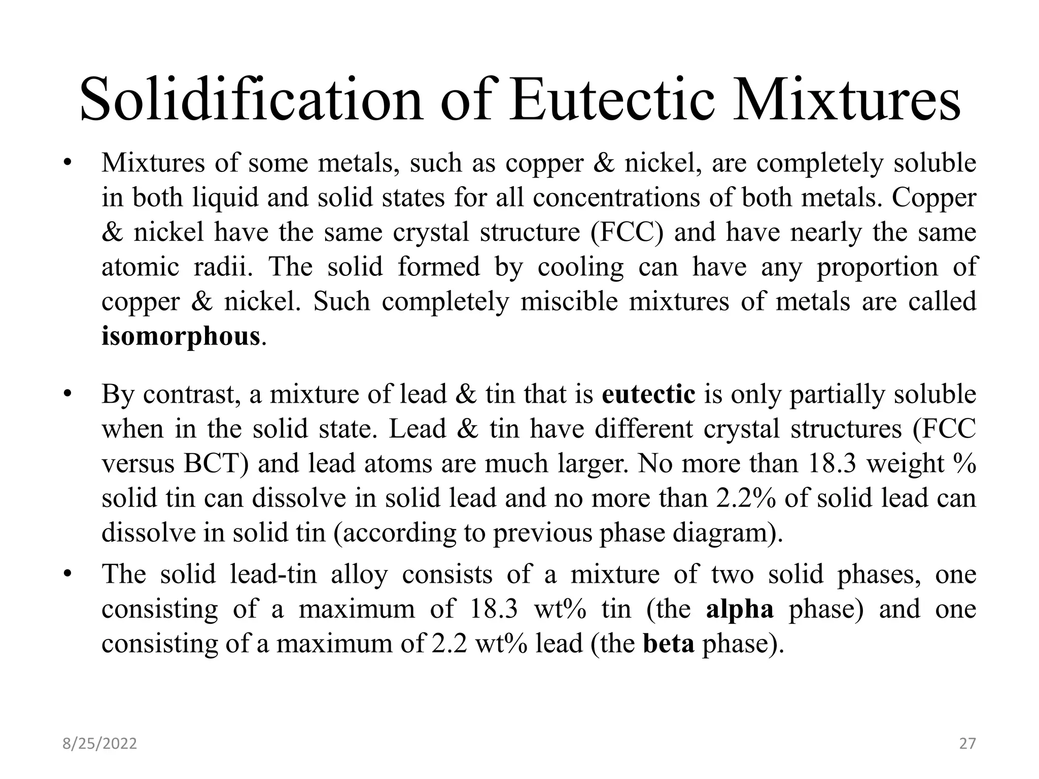 Solidification of Eutectic Mixtures
• Mixtures of some metals, such as copper & nickel, are completely soluble
in both liquid and solid states for all concentrations of both metals. Copper
& nickel have the same crystal structure (FCC) and have nearly the same
atomic radii. The solid formed by cooling can have any proportion of
copper & nickel. Such completely miscible mixtures of metals are called
isomorphous.
• By contrast, a mixture of lead & tin that is eutectic is only partially soluble
when in the solid state. Lead & tin have different crystal structures (FCC
versus BCT) and lead atoms are much larger. No more than 18.3 weight %
solid tin can dissolve in solid lead and no more than 2.2% of solid lead can
dissolve in solid tin (according to previous phase diagram).
• The solid lead-tin alloy consists of a mixture of two solid phases, one
consisting of a maximum of 18.3 wt% tin (the alpha phase) and one
consisting of a maximum of 2.2 wt% lead (the beta phase).
8/25/2022 27
 