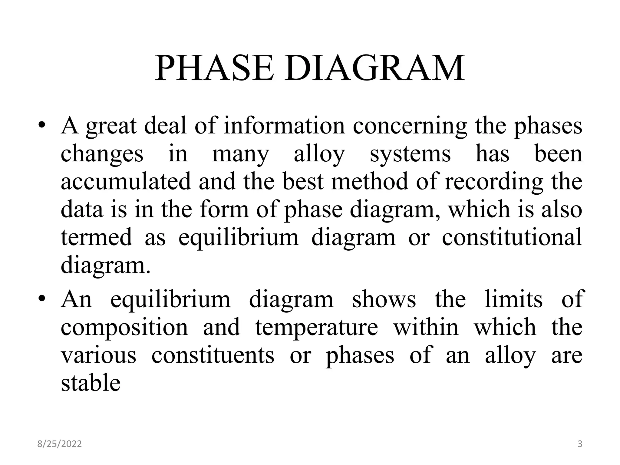 PHASE DIAGRAM
• A great deal of information concerning the phases
changes in many alloy systems has been
accumulated and the best method of recording the
data is in the form of phase diagram, which is also
termed as equilibrium diagram or constitutional
diagram.
• An equilibrium diagram shows the limits of
composition and temperature within which the
various constituents or phases of an alloy are
stable
8/25/2022 3
 