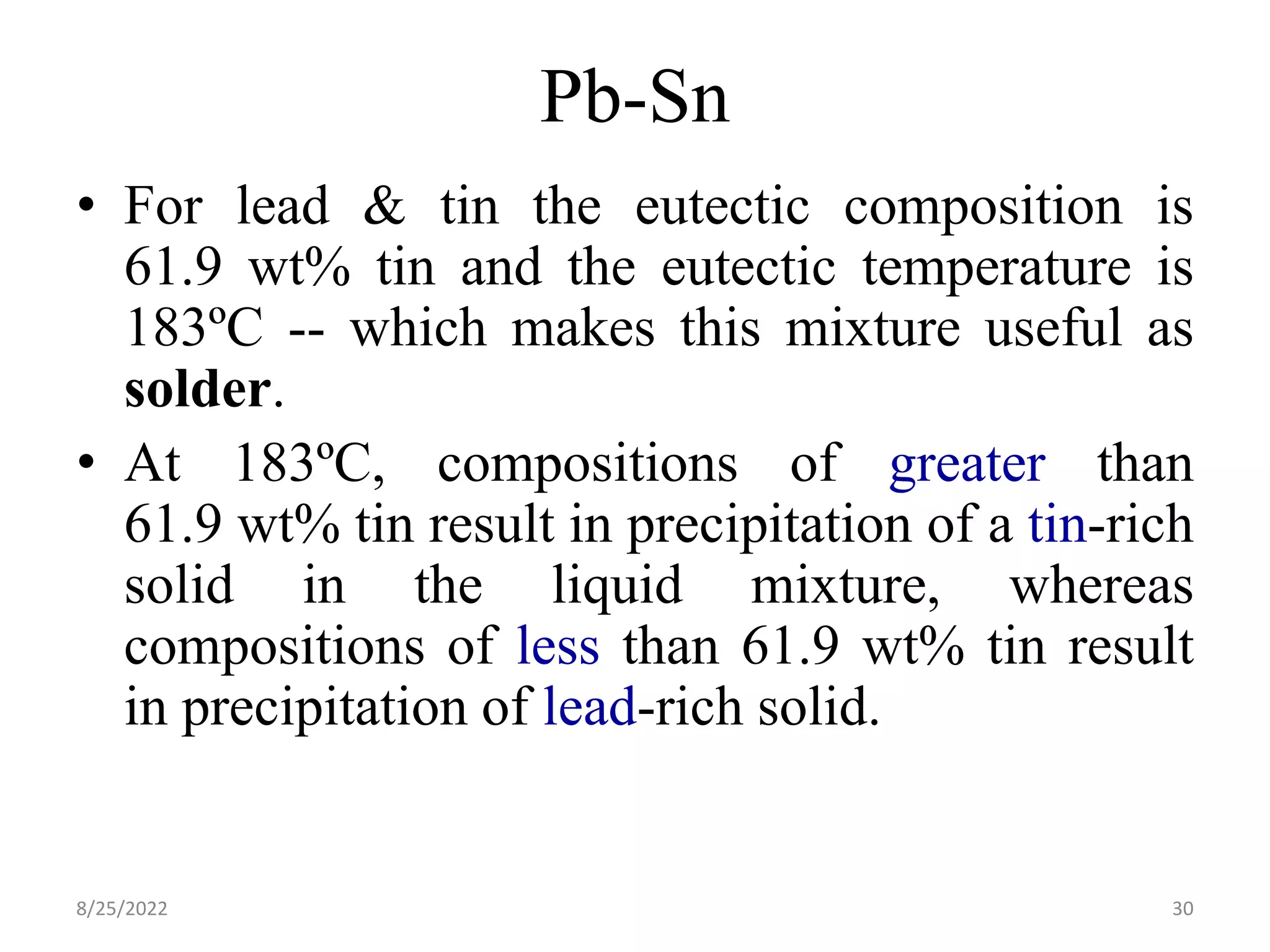 Pb-Sn
• For lead & tin the eutectic composition is
61.9 wt% tin and the eutectic temperature is
183ºC -- which makes this mixture useful as
solder.
• At 183ºC, compositions of greater than
61.9 wt% tin result in precipitation of a tin-rich
solid in the liquid mixture, whereas
compositions of less than 61.9 wt% tin result
in precipitation of lead-rich solid.
8/25/2022 30
 
