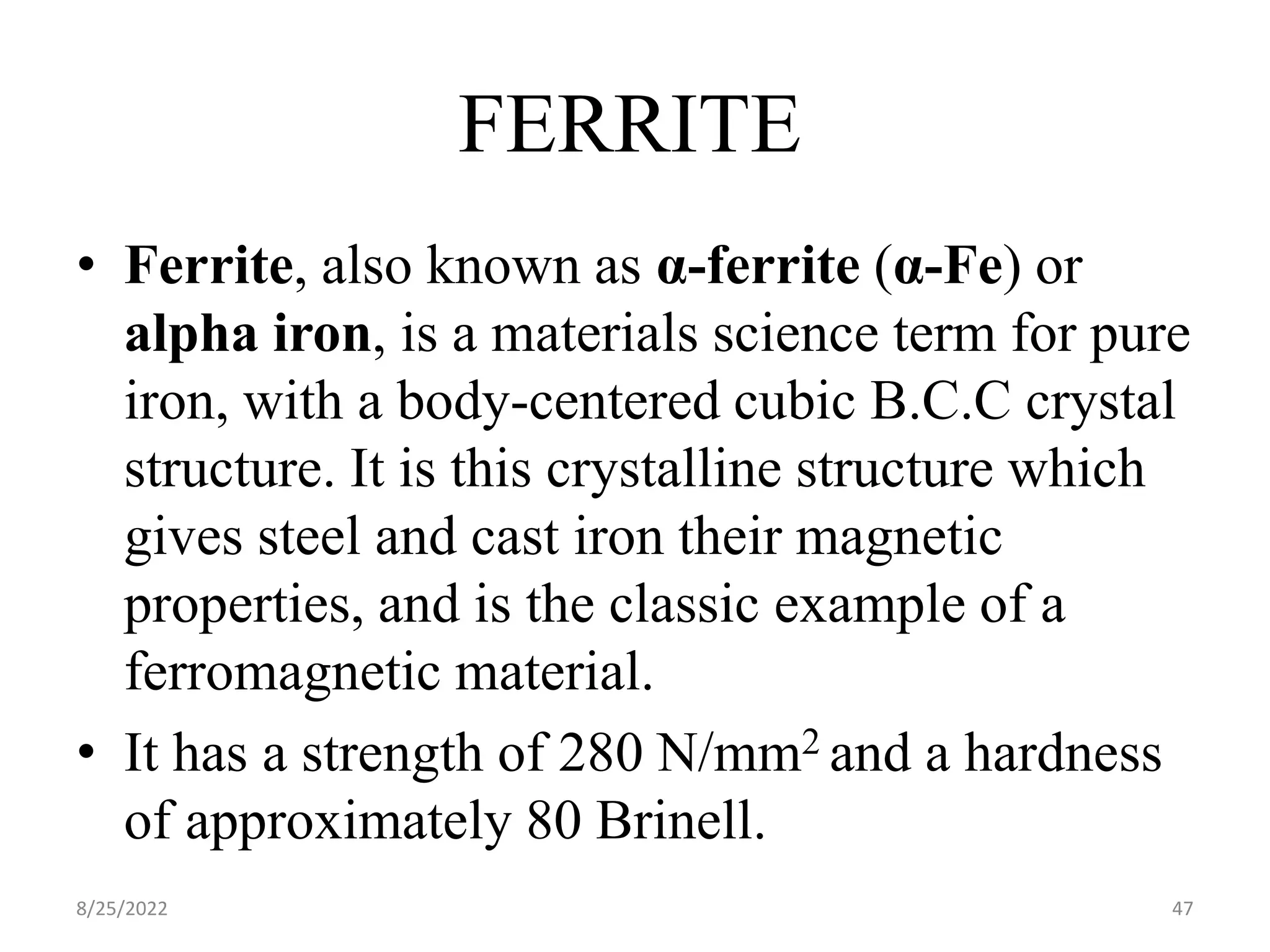 • Ferrite, also known as α-ferrite (α-Fe) or
alpha iron, is a materials science term for pure
iron, with a body-centered cubic B.C.C crystal
structure. It is this crystalline structure which
gives steel and cast iron their magnetic
properties, and is the classic example of a
ferromagnetic material.
• It has a strength of 280 N/mm2 and a hardness
of approximately 80 Brinell.
8/25/2022 47
FERRITE
 