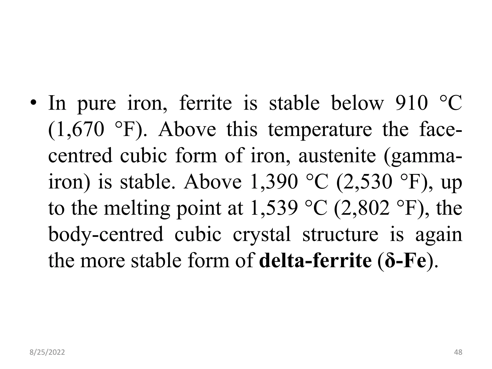• In pure iron, ferrite is stable below 910 °C
(1,670 °F). Above this temperature the face-
centred cubic form of iron, austenite (gamma-
iron) is stable. Above 1,390 °C (2,530 °F), up
to the melting point at 1,539 °C (2,802 °F), the
body-centred cubic crystal structure is again
the more stable form of delta-ferrite (δ-Fe).
8/25/2022 48
 