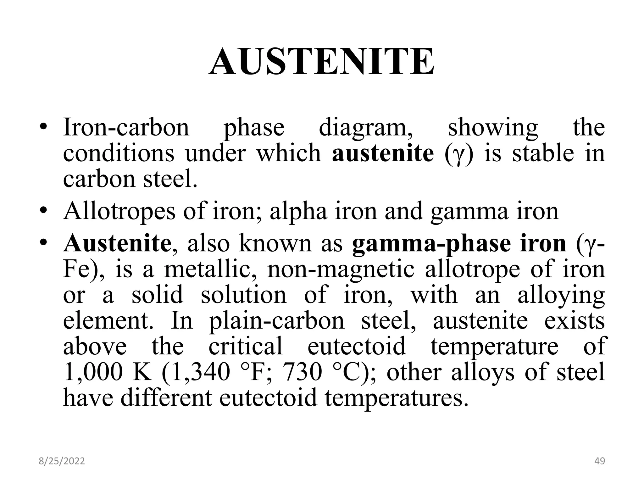 AUSTENITE
• Iron-carbon phase diagram, showing the
conditions under which austenite (γ) is stable in
carbon steel.
• Allotropes of iron; alpha iron and gamma iron
• Austenite, also known as gamma-phase iron (γ-
Fe), is a metallic, non-magnetic allotrope of iron
or a solid solution of iron, with an alloying
element. In plain-carbon steel, austenite exists
above the critical eutectoid temperature of
1,000 K (1,340 °F; 730 °C); other alloys of steel
have different eutectoid temperatures.
8/25/2022 49
 