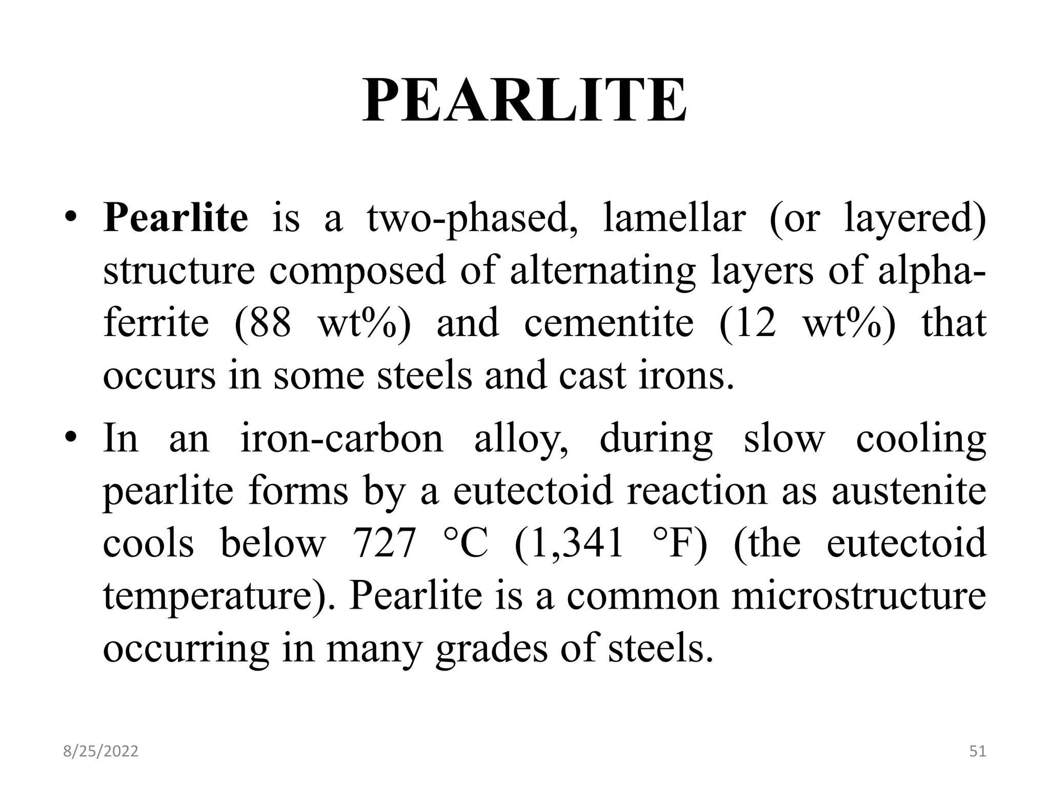PEARLITE
• Pearlite is a two-phased, lamellar (or layered)
structure composed of alternating layers of alpha-
ferrite (88 wt%) and cementite (12 wt%) that
occurs in some steels and cast irons.
• In an iron-carbon alloy, during slow cooling
pearlite forms by a eutectoid reaction as austenite
cools below 727 °C (1,341 °F) (the eutectoid
temperature). Pearlite is a common microstructure
occurring in many grades of steels.
8/25/2022 51
 