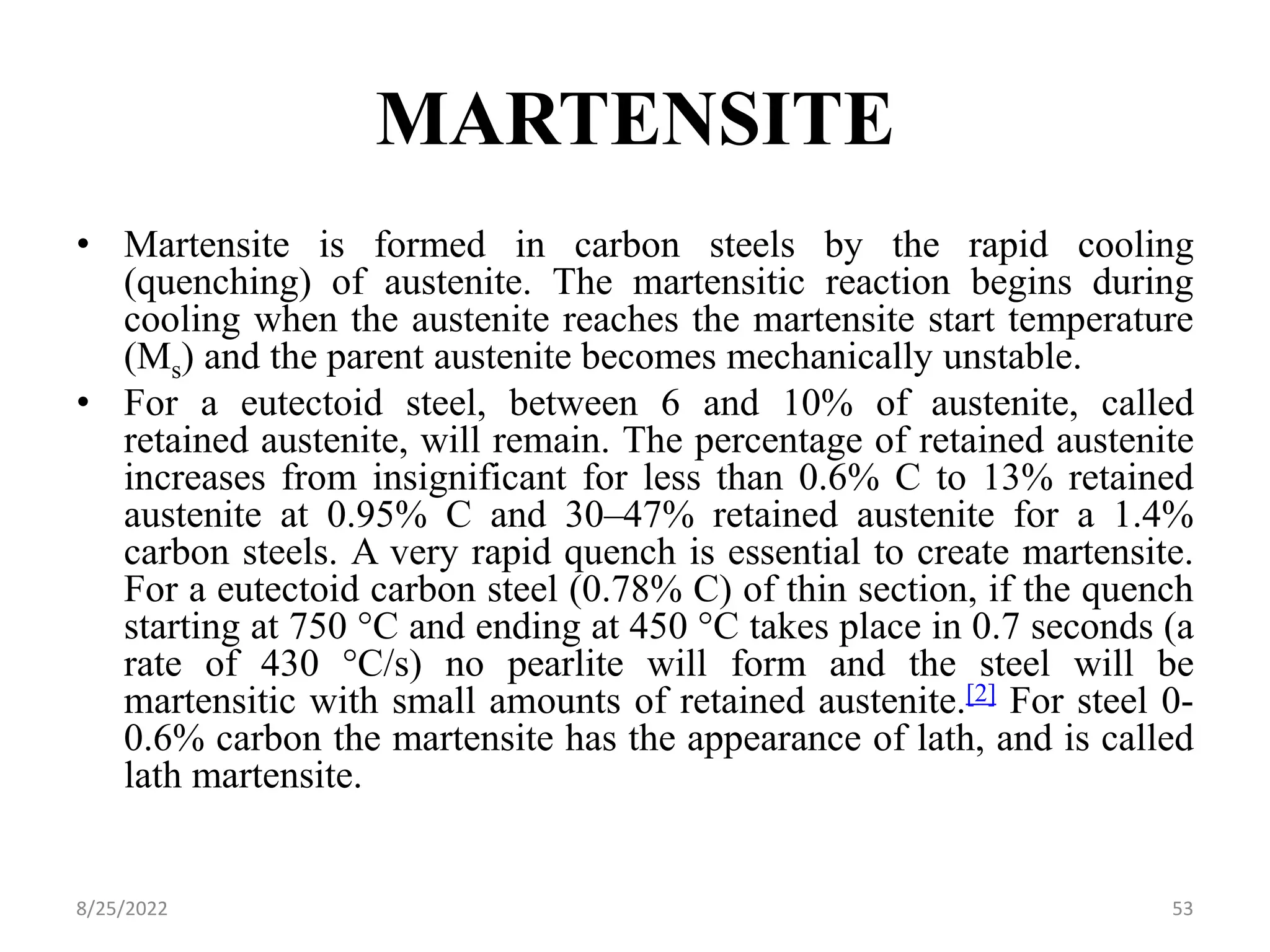 MARTENSITE
• Martensite is formed in carbon steels by the rapid cooling
(quenching) of austenite. The martensitic reaction begins during
cooling when the austenite reaches the martensite start temperature
(Ms) and the parent austenite becomes mechanically unstable.
• For a eutectoid steel, between 6 and 10% of austenite, called
retained austenite, will remain. The percentage of retained austenite
increases from insignificant for less than 0.6% C to 13% retained
austenite at 0.95% C and 30–47% retained austenite for a 1.4%
carbon steels. A very rapid quench is essential to create martensite.
For a eutectoid carbon steel (0.78% C) of thin section, if the quench
starting at 750 °C and ending at 450 °C takes place in 0.7 seconds (a
rate of 430 °C/s) no pearlite will form and the steel will be
martensitic with small amounts of retained austenite.[2] For steel 0-
0.6% carbon the martensite has the appearance of lath, and is called
lath martensite.
8/25/2022 53
 