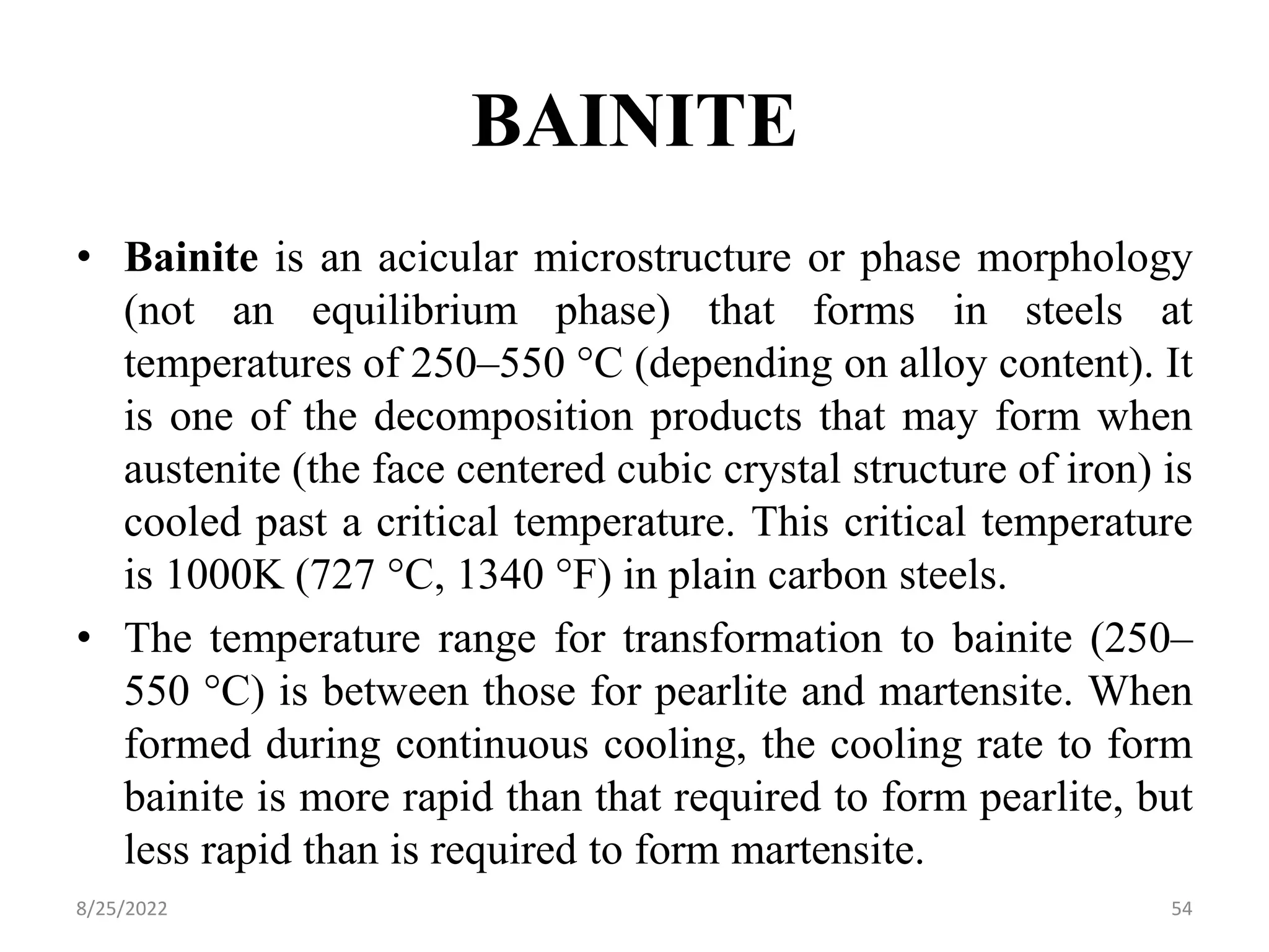 BAINITE
• Bainite is an acicular microstructure or phase morphology
(not an equilibrium phase) that forms in steels at
temperatures of 250–550 °C (depending on alloy content). It
is one of the decomposition products that may form when
austenite (the face centered cubic crystal structure of iron) is
cooled past a critical temperature. This critical temperature
is 1000K (727 °C, 1340 °F) in plain carbon steels.
• The temperature range for transformation to bainite (250–
550 °C) is between those for pearlite and martensite. When
formed during continuous cooling, the cooling rate to form
bainite is more rapid than that required to form pearlite, but
less rapid than is required to form martensite.
8/25/2022 54
 