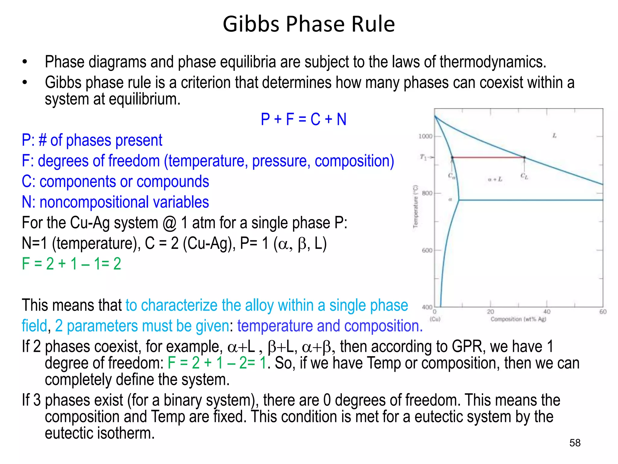 58
Gibbs Phase Rule
• Phase diagrams and phase equilibria are subject to the laws of thermodynamics.
• Gibbs phase rule is a criterion that determines how many phases can coexist within a
system at equilibrium.
P + F = C + N
P: # of phases present
F: degrees of freedom (temperature, pressure, composition)
C: components or compounds
N: noncompositional variables
For the Cu-Ag system @ 1 atm for a single phase P:
N=1 (temperature), C = 2 (Cu-Ag), P= 1 (a, b, L)
F = 2 + 1 – 1= 2
This means that to characterize the alloy within a single phase
field, 2 parameters must be given: temperature and composition.
If 2 phases coexist, for example, a+L , b+L, a+b, then according to GPR, we have 1
degree of freedom: F = 2 + 1 – 2= 1. So, if we have Temp or composition, then we can
completely define the system.
If 3 phases exist (for a binary system), there are 0 degrees of freedom. This means the
composition and Temp are fixed. This condition is met for a eutectic system by the
eutectic isotherm.
 
