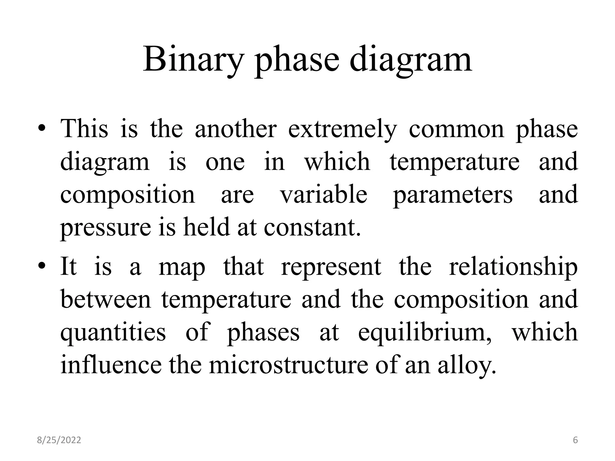 Binary phase diagram
• This is the another extremely common phase
diagram is one in which temperature and
composition are variable parameters and
pressure is held at constant.
• It is a map that represent the relationship
between temperature and the composition and
quantities of phases at equilibrium, which
influence the microstructure of an alloy.
8/25/2022 6
 