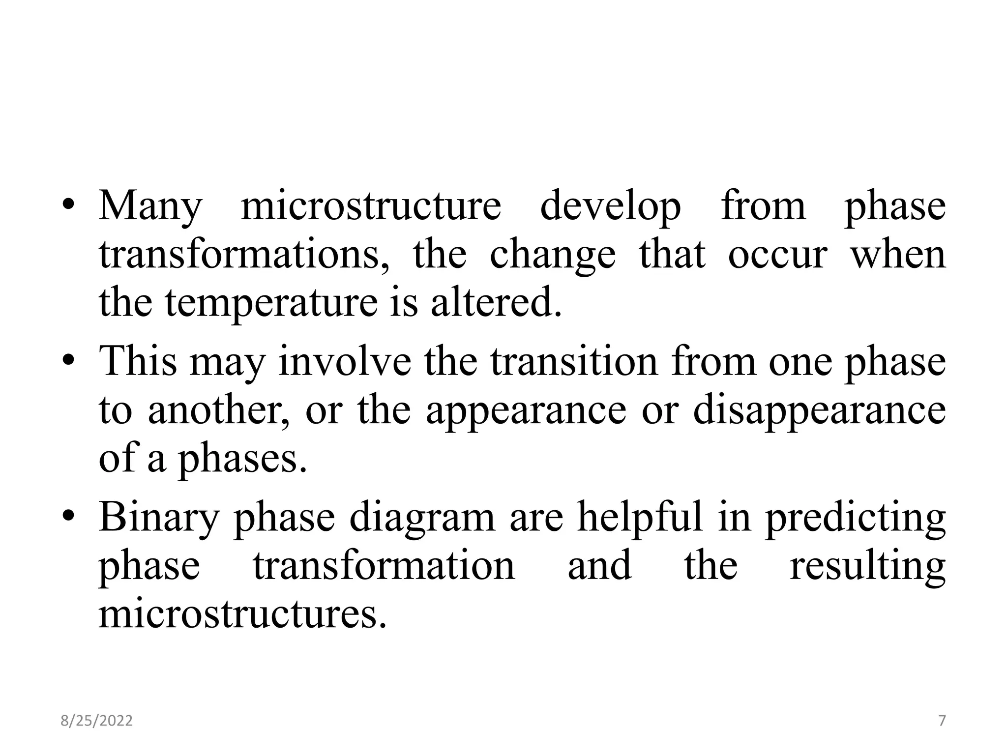 • Many microstructure develop from phase
transformations, the change that occur when
the temperature is altered.
• This may involve the transition from one phase
to another, or the appearance or disappearance
of a phases.
• Binary phase diagram are helpful in predicting
phase transformation and the resulting
microstructures.
8/25/2022 7
 