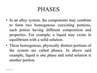 PHASES
• In an alloy system, the components may combine
to form two homogenous coexisting portions,
each potion having different composition and
properties. For example, a liquid may exists in
equilibrium with a solid solution.
• These homogenous, physically distinct portions of
the system are called phases. In above said
example, liquid is one phase and solid solution is
another portion.
8/25/2022 1
 
