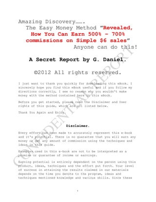 Amazing Discovery…….
   The Easy Money Method “Revealed,
     How You Can Earn 500% - 700%
   commissions on Simple $6 sales”
                  Anyone can do this!




                                               RT
      A Secret Report by G. Daniel.




                                             PO
         ©2012 All rights reserved.


                                       RE
 I just want to thank you quickly for downloading this eBook. I
 sincerely hope you find this eBook useful and if you follow my
 directions correctly, I see no reason why you wouldn't make
                                L
 money with the method contained here in this eBook.
                               A
 Before you get started, please read the Disclaimer and User
 rights of this guide, which are all listed below.
                       TI

 Thank You Again and Enjoy.
             EN



                              Disclaimer.
            D




 Every effort has been made to accurately represent this e-book
 and it's potential. There is no guarantee that you will earn any
       FI




 money or get any amount of commission using the techniques and
 ideas in this guide.
   N




 Examples used in this e-book are not to be interpreted as a
CO




 promise or guarantee of income or earnings.

 Earning potential is entirely dependent on the person using this
 product, ideas, techniques and the effort put forth. Your level
 of success in attaining the results claimed in our materials
 depends on the time you devote to the program, ideas and
 techniques mentioned knowledge and various skills. Since these



                                   1
 