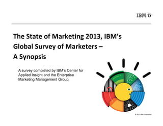 The State of Marketing 2013, IBM’s
Global Survey of Marketers –
A Synopsis
© 2013 IBM Corporation
A survey completed by IBM’s Center for
Applied Insight and the Enterprise
Marketing Management Group.
 