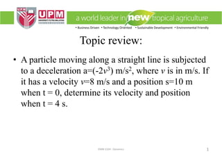 • Business Driven • Technology Oriented • Sustainable Development • Environmental Friendly
EMM 3104 : Dynamics 1
Topic review:
• A particle moving along a straight line is subjected
to a deceleration a=(-2v3) m/s2, where v is in m/s. If
it has a velocity v=8 m/s and a position s=10 m
when t = 0, determine its velocity and position
when t = 4 s.
 