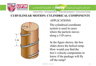 • Business Driven • Technology Oriented • Sustainable Development • Environmental Friendly
EMM 3104 : Dynamics 1
CURVILINEAR MOTION: CYLINDRICAL COMPONENTS
APPLICATIONS
The cylindrical coordinate
system is used in cases
where the particle moves
along a 3-D curve.
In the figure shown, the box
slides down the helical ramp.
How would you find the
box’s velocity components to
know if the package will fly
off the ramp?
 