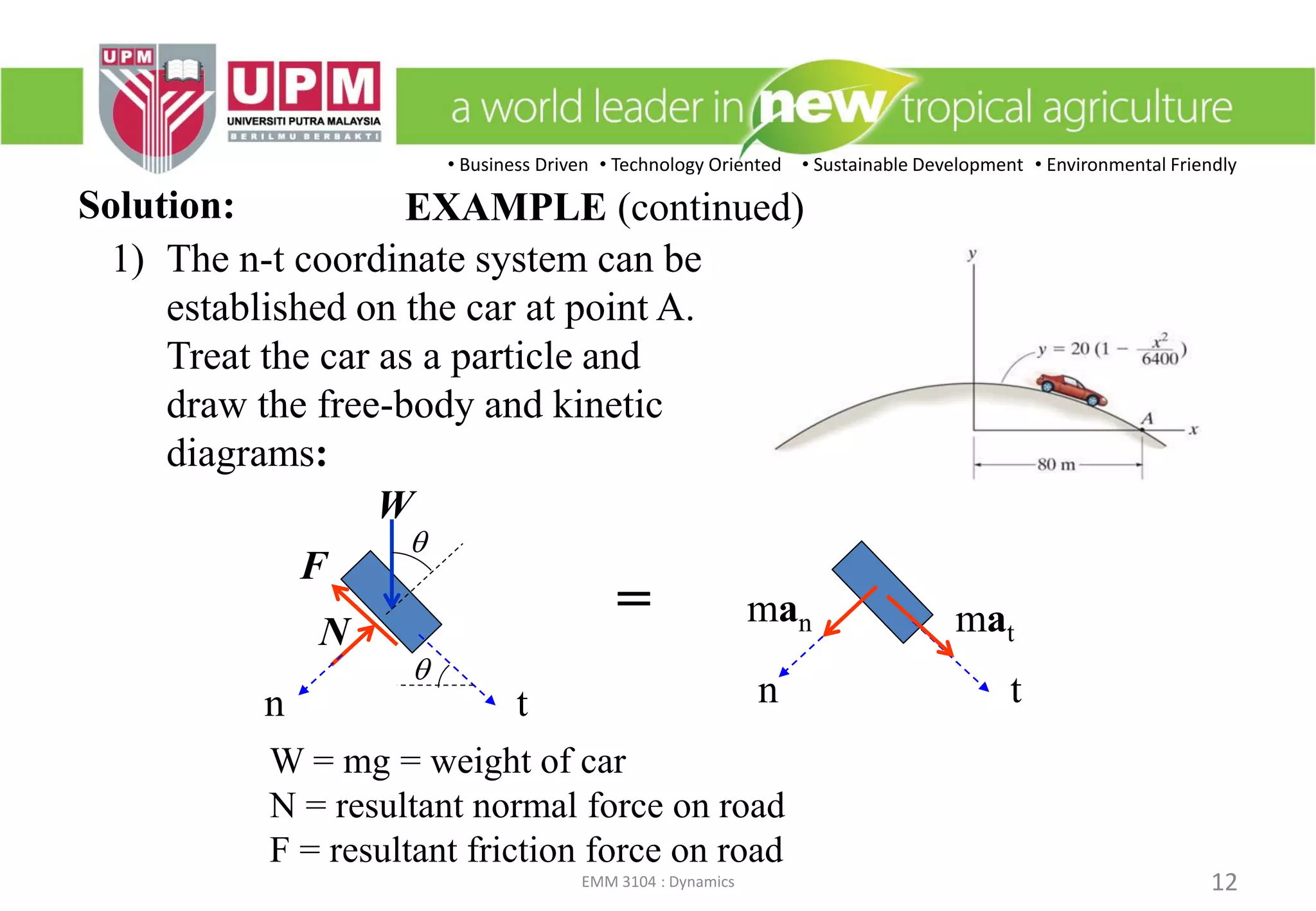 • Business Driven • Technology Oriented • Sustainable Development • Environmental Friendly
EMM 3104 : Dynamics 12
Solution:
W = mg = weight of car
N = resultant normal force on road
F = resultant friction force on road
1) The n-t coordinate system can be
established on the car at point A.
Treat the car as a particle and
draw the free-body and kinetic
diagrams:
tn
mat
man
t
q
q
n
N
F
W
=
EXAMPLE (continued)
 