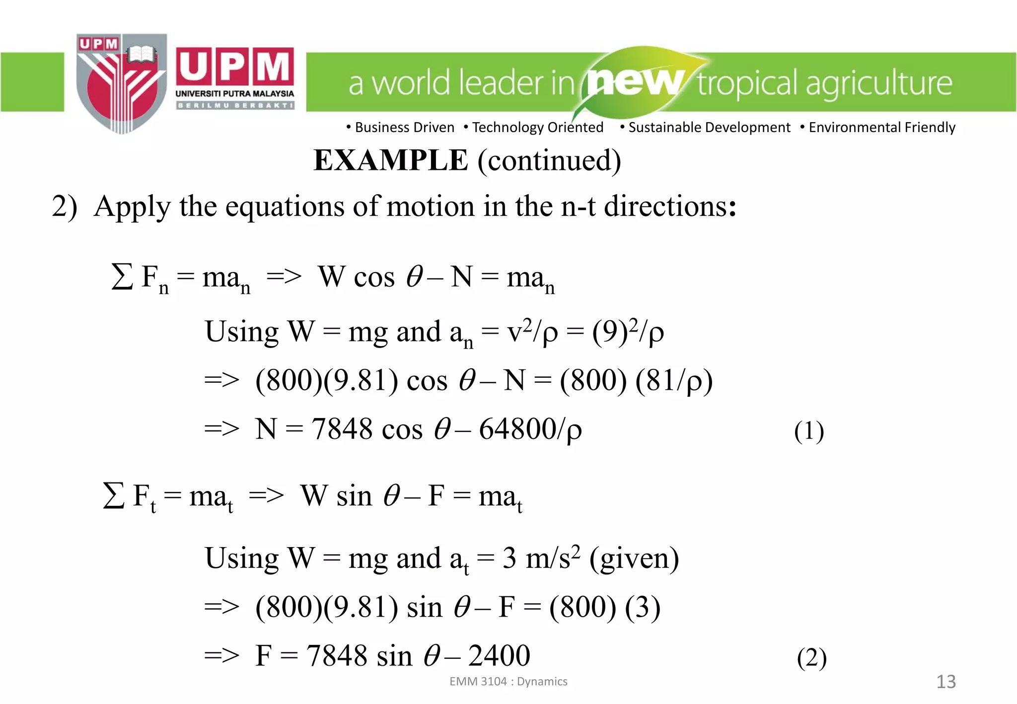 • Business Driven • Technology Oriented • Sustainable Development • Environmental Friendly
EMM 3104 : Dynamics 13
2) Apply the equations of motion in the n-t directions:
 Ft = mat => W sin q – F = mat
 Fn = man => W cos q – N = man
Using W = mg and an = v2/r = (9)2/r
=> (800)(9.81) cos q – N = (800) (81/r)
=> N = 7848 cos q – 64800/r (1)
Using W = mg and at = 3 m/s2 (given)
=> (800)(9.81) sin q – F = (800) (3)
=> F = 7848 sin q – 2400 (2)
EXAMPLE (continued)
 