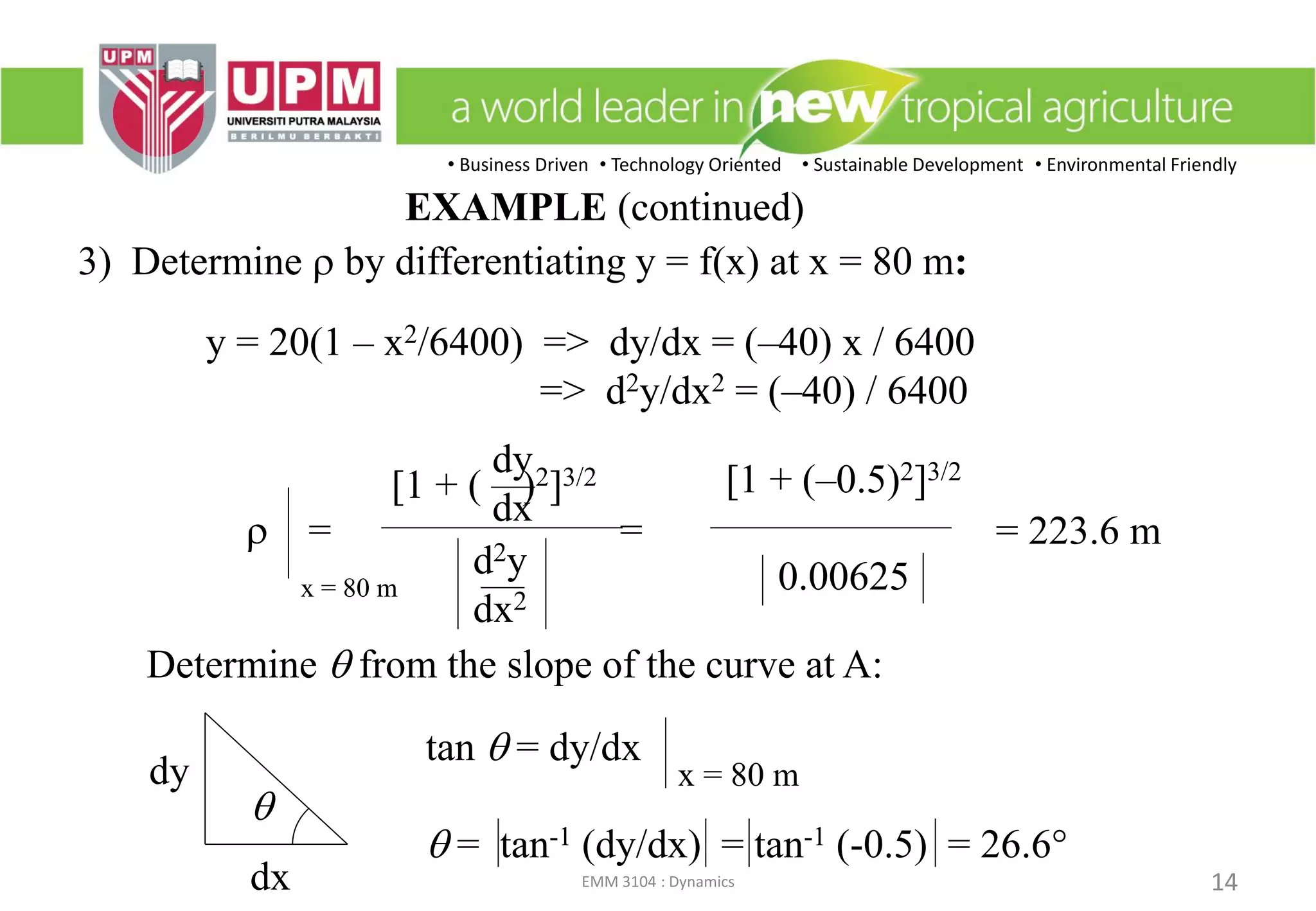• Business Driven • Technology Oriented • Sustainable Development • Environmental Friendly
EMM 3104 : Dynamics 14
3) Determine r by differentiating y = f(x) at x = 80 m:
Determine q from the slope of the curve at A:
y = 20(1 – x2/6400) => dy/dx = (–40) x / 6400
=> d2y/dx2 = (–40) / 6400
tan q = dy/dx
q = tan-1 (dy/dx) = tan-1 (-0.5) = 26.6°
x = 80 m
q
dy
dx
r = =
[1 + ( )2]3/2
dy
dx
d2y
dx2
[1 + (–0.5)2]3/2
0.00625x = 80 m
= 223.6 m
EXAMPLE (continued)
 