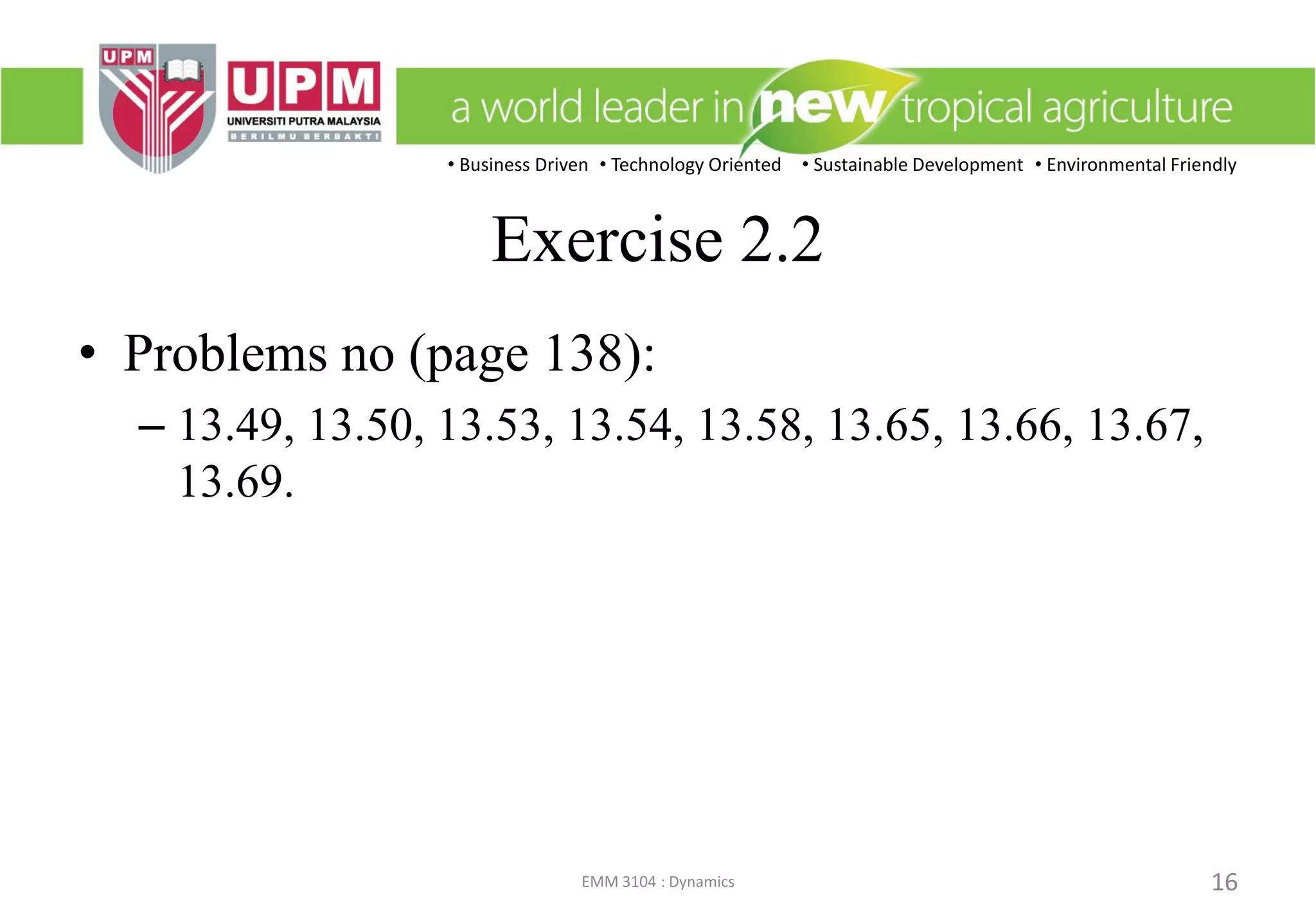• Business Driven • Technology Oriented • Sustainable Development • Environmental Friendly
EMM 3104 : Dynamics 16
Exercise 2.2
• Problems no (page 138):
– 13.49, 13.50, 13.53, 13.54, 13.58, 13.65, 13.66, 13.67,
13.69.
 