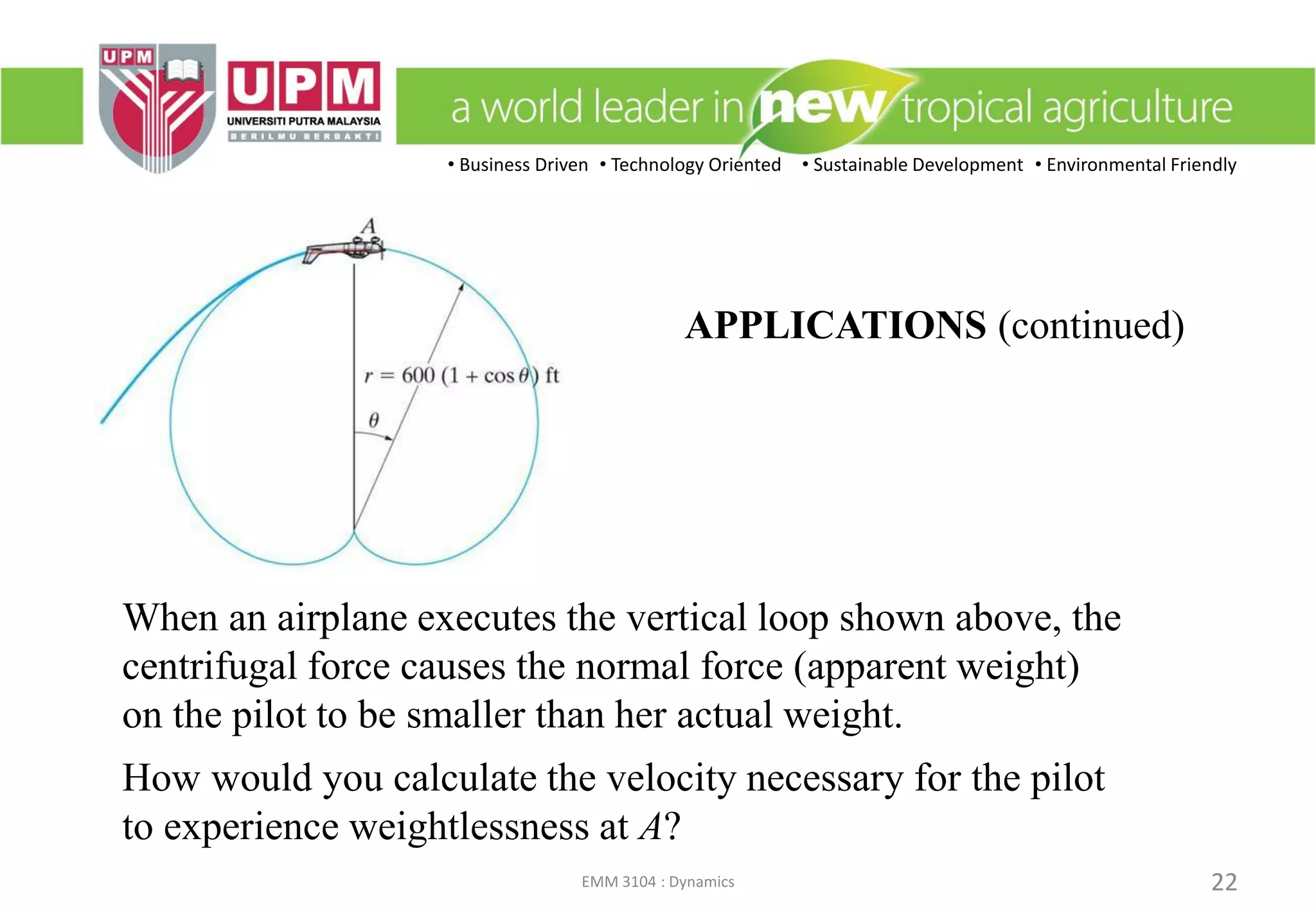 • Business Driven • Technology Oriented • Sustainable Development • Environmental Friendly
EMM 3104 : Dynamics 22
APPLICATIONS (continued)
When an airplane executes the vertical loop shown above, the
centrifugal force causes the normal force (apparent weight)
on the pilot to be smaller than her actual weight.
How would you calculate the velocity necessary for the pilot
to experience weightlessness at A?
 