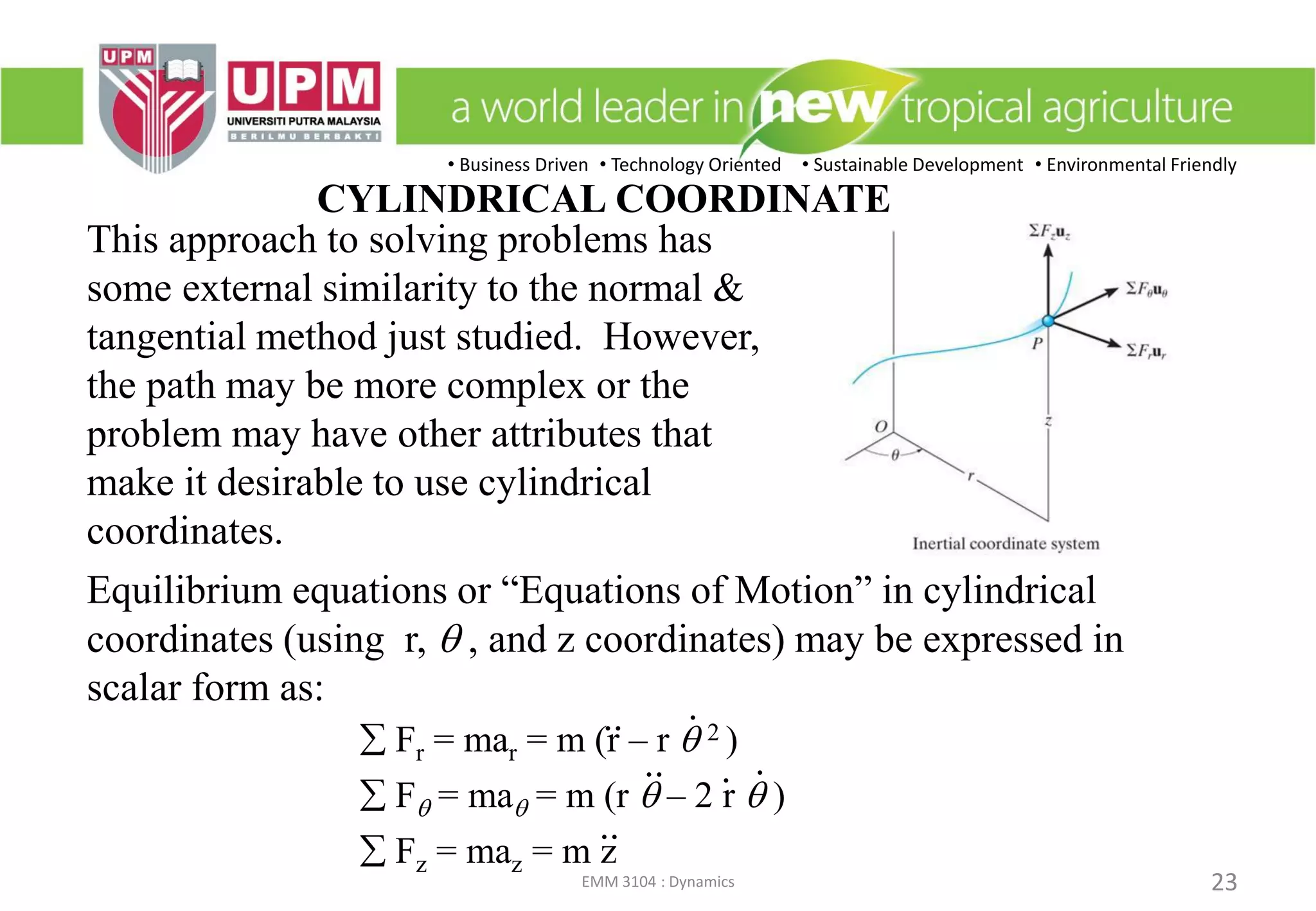 • Business Driven • Technology Oriented • Sustainable Development • Environmental Friendly
EMM 3104 : Dynamics 23
CYLINDRICAL COORDINATE
This approach to solving problems has
some external similarity to the normal &
tangential method just studied. However,
the path may be more complex or the
problem may have other attributes that
make it desirable to use cylindrical
coordinates.
Equilibrium equations or “Equations of Motion” in cylindrical
coordinates (using r, q , and z coordinates) may be expressed in
scalar form as:
 Fr = mar = m (r – r q 2 )
 Fq = maq = m (r q – 2 r q )
 Fz = maz = m z
.
. .
..
..
..
 