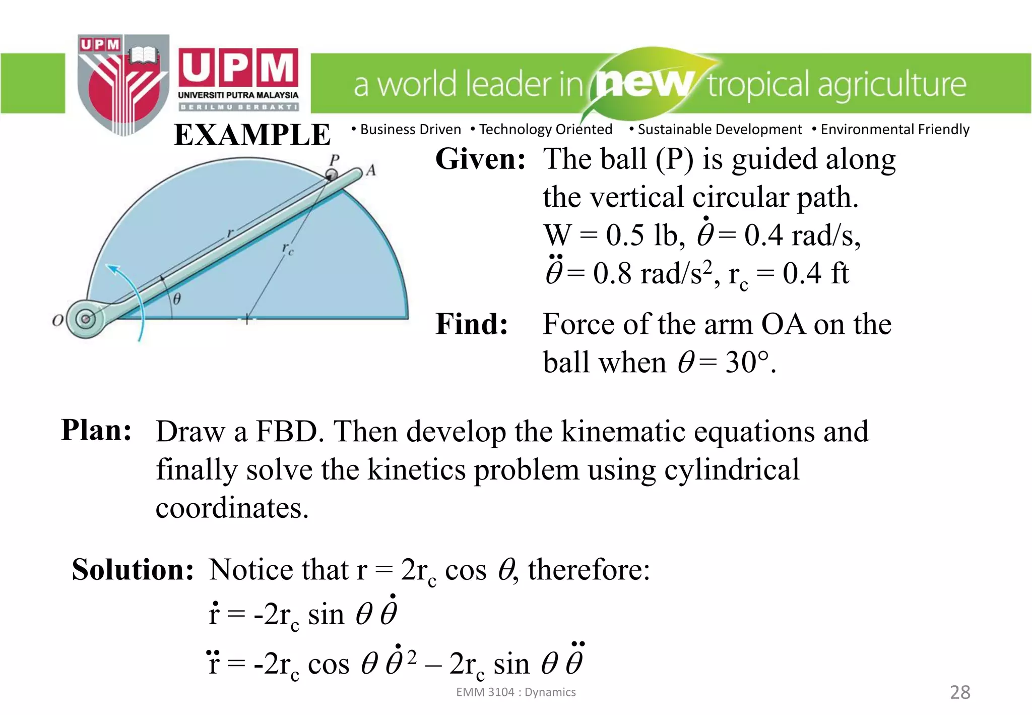 • Business Driven • Technology Oriented • Sustainable Development • Environmental Friendly
EMM 3104 : Dynamics 28
EXAMPLE
Draw a FBD. Then develop the kinematic equations and
finally solve the kinetics problem using cylindrical
coordinates.
Solution: Notice that r = 2rc cos q, therefore:
r = -2rc sin q q
r = -2rc cos q q 2 – 2rc sin q q
.
.. ..
.
.
Given: The ball (P) is guided along
the vertical circular path.
W = 0.5 lb, q = 0.4 rad/s,
q = 0.8 rad/s2, rc = 0.4 ft
Find: Force of the arm OA on the
ball when q = 30.
.
..
Plan:
 