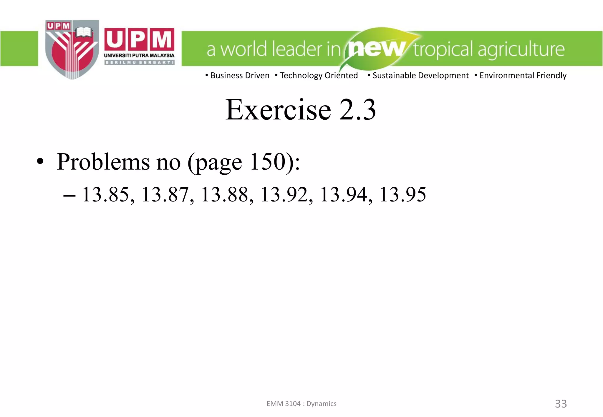 • Business Driven • Technology Oriented • Sustainable Development • Environmental Friendly
EMM 3104 : Dynamics 33
Exercise 2.3
• Problems no (page 150):
– 13.85, 13.87, 13.88, 13.92, 13.94, 13.95
 