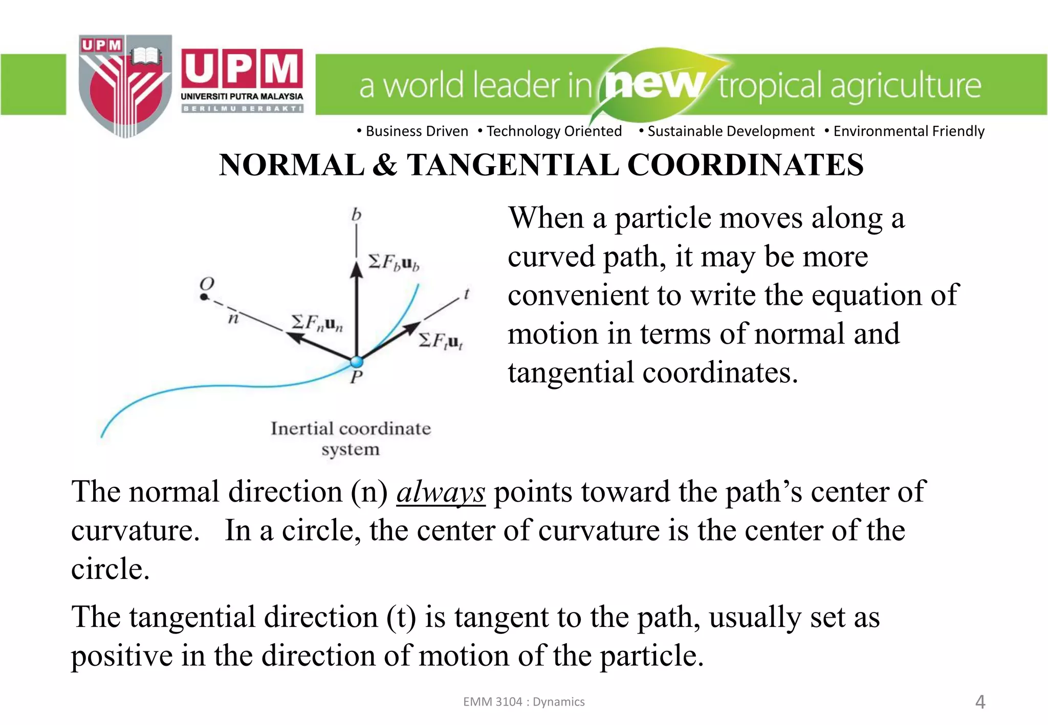 • Business Driven • Technology Oriented • Sustainable Development • Environmental Friendly
EMM 3104 : Dynamics 4
NORMAL & TANGENTIAL COORDINATES
When a particle moves along a
curved path, it may be more
convenient to write the equation of
motion in terms of normal and
tangential coordinates.
The normal direction (n) always points toward the path’s center of
curvature. In a circle, the center of curvature is the center of the
circle.
The tangential direction (t) is tangent to the path, usually set as
positive in the direction of motion of the particle.
 