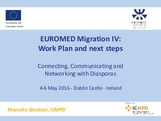EUROMED Migration IV:
Work Plan and next steps
Connecting, Communicating and
Networking with Diasporas
4-6 May 2016 - Dublin Castle - Ireland
Marcello Giordani, ICMPD
Funded by the
European Union
 