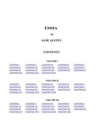 EMMA
                                     BY

                             JANE AUSTEN



                              CONTENTS


                                 VOLUME I
CHAPTER I     CHAPTER II     CHAPTER III     CHAPTER IV    CHAPTER V
CHAPTER VI    CHAPTER VII    CHAPTER VIII    CHAPTER IX    CHAPTER X
CHAPTER XI    CHAPTER XII    CHAPTER XIII    CHAPTER XIV   CHAPTER XV
CHAPTER XVI   CHAPTER XVII   CHAPTER XVIII



                                VOLUME II
CHAPTER I     CHAPTER II     CHAPTER III     CHAPTER IV    CHAPTER V
CHAPTER VI    CHAPTER VII    CHAPTER VIII    CHAPTER IX    CHAPTER X
CHAPTER XI    CHAPTER XII    CHAPTER XIII    CHAPTER XIV   CHAPTER XV
CHAPTER XVI   CHAPTER XVII   CHAPTER XVIII



                                VOLUME III
CHAPTER I     CHAPTER II     CHAPTER III     CHAPTER IV    CHAPTER V
CHAPTER VI    CHAPTER VII    CHAPTER VIII    CHAPTER IX    CHAPTER X
CHAPTER XI    CHAPTER XII    CHAPTER XIII    CHAPTER XIV   CHAPTER XV
CHAPTER XVI   CHAPTER XVII   CHAPTER XVIII   CHAPTER XIX
 
