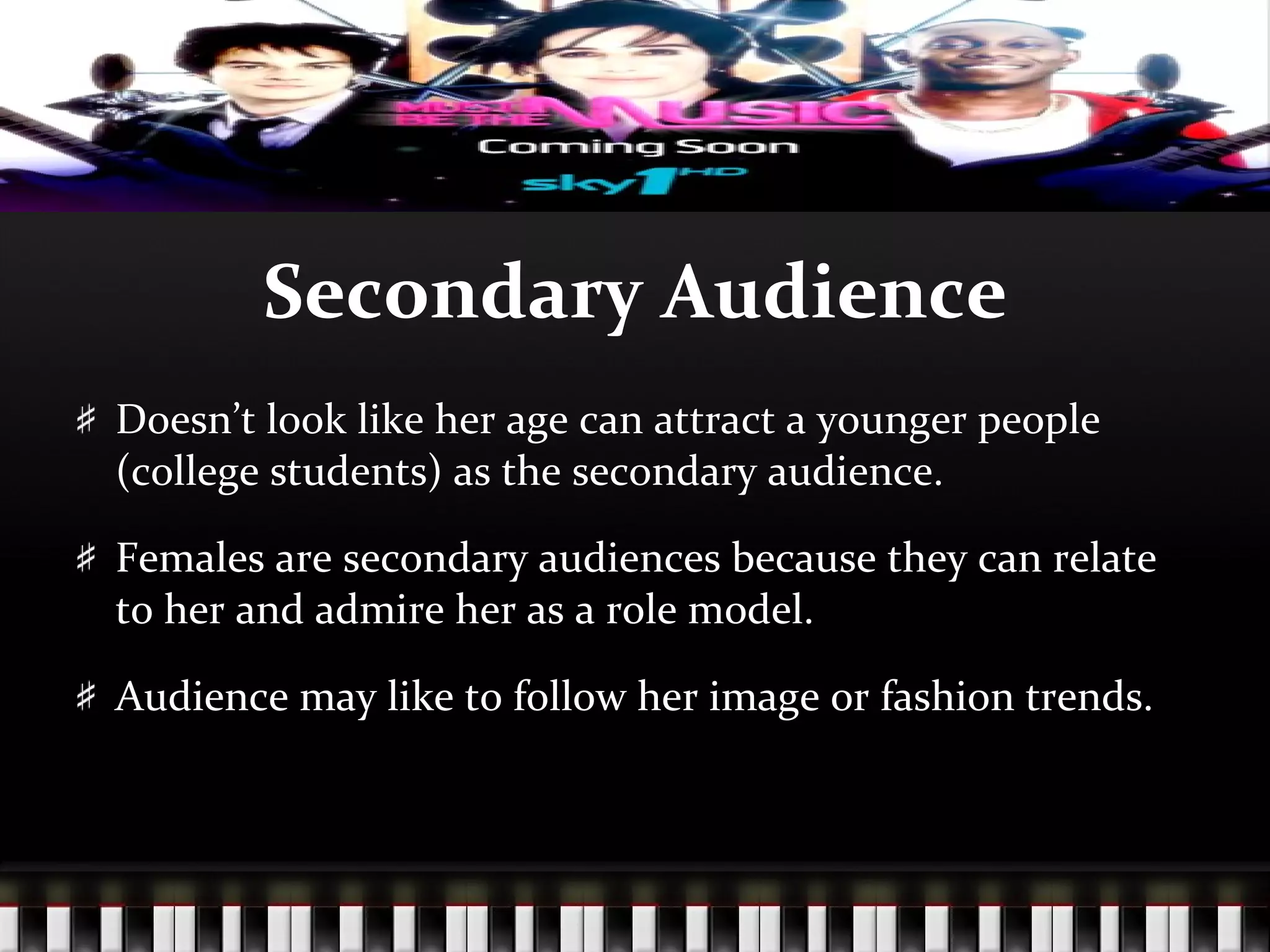 Secondary Audience Doesn’t look like her age can attract a younger people (college students) as the secondary audience. Females are secondary audiences because they can relate to her and admire her as a role model. Audience may like to follow her image or fashion trends. 