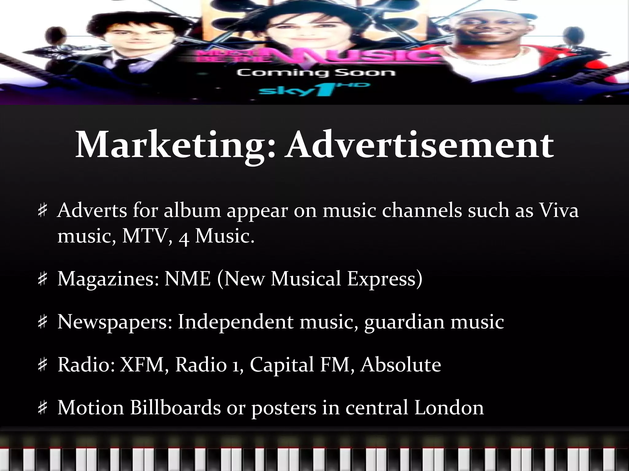 Marketing: Advertisement Adverts for album appear on music channels such as Viva music, MTV, 4 Music.  Magazines: NME (New Musical Express) Newspapers: Independent music, guardian music Radio: XFM, Radio 1, Capital FM, Absolute Motion Billboards or posters in central London 
