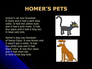 HOMER’S PETS Homer’s cat was Snowball.  It black and it had a dark blue  collar. It had two yellow eyes  and it had a pink noise. It had  four paws and it had a long tail.  It liked cold milk. Homer’s dog was Assistant of Santa Claus. It was brown and  it wasn’t got a collar. It had two white eyes and it had  black noise. It was four paws  and it had short tail. It liked dried dog food. 