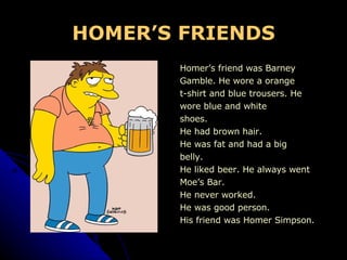 HOMER’S FRIENDS Homer’s friend was Barney  Gamble. He wore a orange  t-shirt and blue trousers. He  wore blue and white shoes. He had brown hair. He was fat and had a big  belly. He liked beer. He always went  Moe’s Bar. He never worked. He was good person. His friend was Homer Simpson. 
