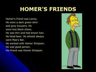 HOMER’S FRIENDS Homer’s friend was Lenny.  He wore a dark green shirt  and grey trousers. He  wore two black shoes. He was thin and had brown hair. He liked beer. He almost always  went Moe’s Bar. He worked with Homer Simpson. He was good person. His friend was Homer Simpson. 