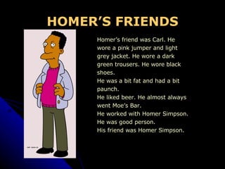 HOMER’S FRIENDS Homer’s friend was Carl. He  wore a pink jumper and light  grey jacket. He wore a dark  green trousers. He wore black  shoes. He was a bit fat and had a bit  paunch. He liked beer. He almost always  went Moe’s Bar. He worked with Homer Simpson. He was good person. His friend was Homer Simpson. 