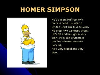 HOMER SIMPSON He’s a man. He’s got two hairs in head. He wear a white t-shirt and blue trouser. He dress two darkness shoes. He’s fat and he’s got a very belly. He’s don't run more the five minutes because he’s fat. He’s very stupid and very slow.  