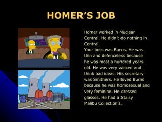 HOMER’S JOB Homer worked in Nuclear  Central. He didn’t do nothing in  Central.  Your boss was Burns. He was  thin and defenceless because  he was most a hundred years  old. He was very wicked and think bad ideas. His secretary was Smithers. He loved Burns because he was homosexual and very feminine. He dressed  glasses. He had a Staisy Malibu Collection’s. 