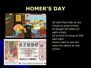 HOMER’S DAY He went Moe’s Bar at one  o’clock to seven o’clock. He bought the lottery at  eight o’clock. He arrived his house at half  past eight. Homer want to now the  result the lottery at nine  o’clock. 