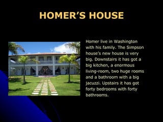 HOMER’S HOUSE Homer live in Washington  with his family. The Simpson  house’s new house is very  big. Downstairs it has got a  big kitchen, a enormous  living-room, two huge rooms  and a bathroom with a big  jacuzzi. Upstairs it has got  forty bedrooms with forty  bathrooms. 