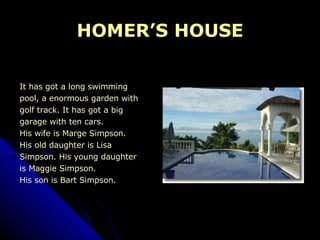HOMER’S HOUSE It has got a long swimming pool, a enormous garden with  golf track. It has got a big  garage with ten cars. His wife is Marge Simpson.  His old daughter is Lisa  Simpson. His young daughter  is Maggie Simpson. His son is Bart Simpson. 