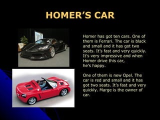 HOMER’S CAR Homer has got ten cars. One of  them is Ferrari. The car is black  and small and it has got two  seats. It’s fast and very quickly.  It’s very impressive and when  Homer drive this car,  he’s happy. One of them is new Opel. The  car is red and small and it has  got two seats. It’s fast and very  quickly. Marge is the owner of  car.  