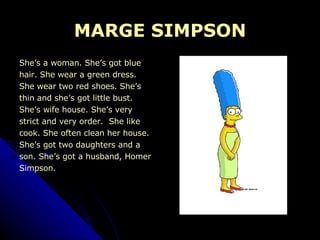 MARGE SIMPSON She’s a woman. She’s got blue  hair. She wear a green dress.  She wear two red shoes. She’s  thin and she’s got little bust.  She’s wife house. She’s very  strict and very order.  She like  cook. She often clean her house. She’s got two daughters and a  son. She’s got a husband, Homer  Simpson. 