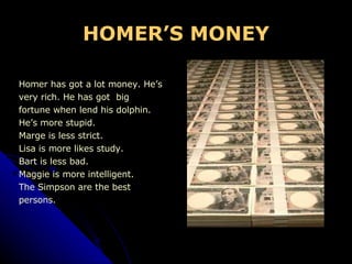 HOMER’S MONEY Homer has got a lot money. He’s  very rich. He has got  big  fortune when lend his dolphin.  He’s more stupid. Marge is less strict. Lisa is more likes study. Bart is less bad. Maggie is more intelligent. The Simpson are the best  persons. 