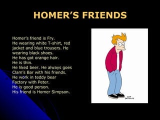 HOMER’S FRIENDS Homer’s friend is Fry. He wearing white T-shirt, red  jacket and blue trousers. He  wearing black shoes. He has got orange hair. He is thin. He liked beer. He always goes  Clam’s Bar with his friends. He work in teddy bear  Factory with Peter. He is good person. His friend is Homer Simpson. 