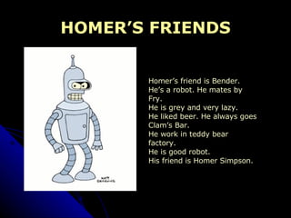 HOMER’S FRIENDS Homer’s friend is Bender. He’s a robot. He mates by  Fry. He is grey and very lazy. He liked beer. He always goes  Clam’s Bar. He work in teddy bear  factory. He is good robot. His friend is Homer Simpson. 